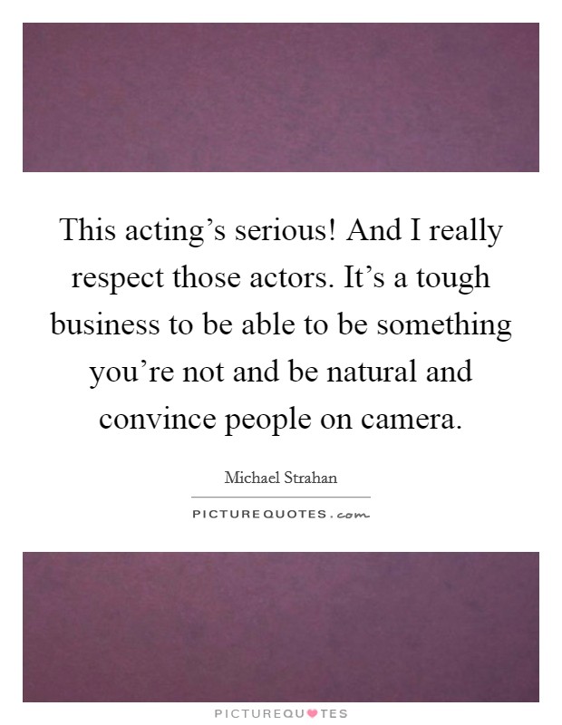 This acting's serious! And I really respect those actors. It's a tough business to be able to be something you're not and be natural and convince people on camera Picture Quote #1