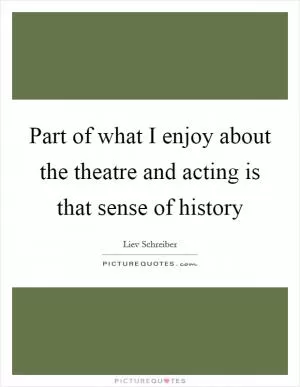 Part of what I enjoy about the theatre and acting is that sense of history Picture Quote #1