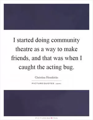 I started doing community theatre as a way to make friends, and that was when I caught the acting bug Picture Quote #1