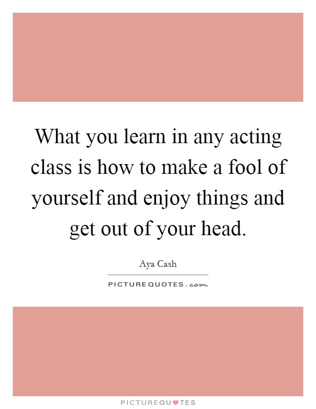 What you learn in any acting class is how to make a fool of yourself and enjoy things and get out of your head Picture Quote #1