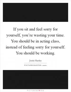 If you sit and feel sorry for yourself, you’re wasting your time. You should be in acting class, instead of feeling sorry for yourself. You should be working Picture Quote #1