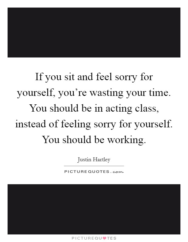 If you sit and feel sorry for yourself, you're wasting your time. You should be in acting class, instead of feeling sorry for yourself. You should be working Picture Quote #1