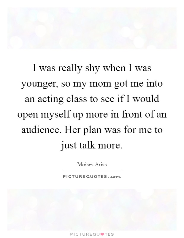 I was really shy when I was younger, so my mom got me into an acting class to see if I would open myself up more in front of an audience. Her plan was for me to just talk more Picture Quote #1