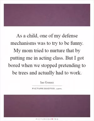 As a child, one of my defense mechanisms was to try to be funny. My mom tried to nurture that by putting me in acting class. But I got bored when we stopped pretending to be trees and actually had to work Picture Quote #1