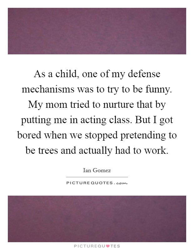 As a child, one of my defense mechanisms was to try to be funny. My mom tried to nurture that by putting me in acting class. But I got bored when we stopped pretending to be trees and actually had to work Picture Quote #1