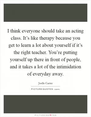 I think everyone should take an acting class. It’s like therapy because you get to learn a lot about yourself if it’s the right teacher. You’re putting yourself up there in front of people, and it takes a lot of the intimidation of everyday away Picture Quote #1
