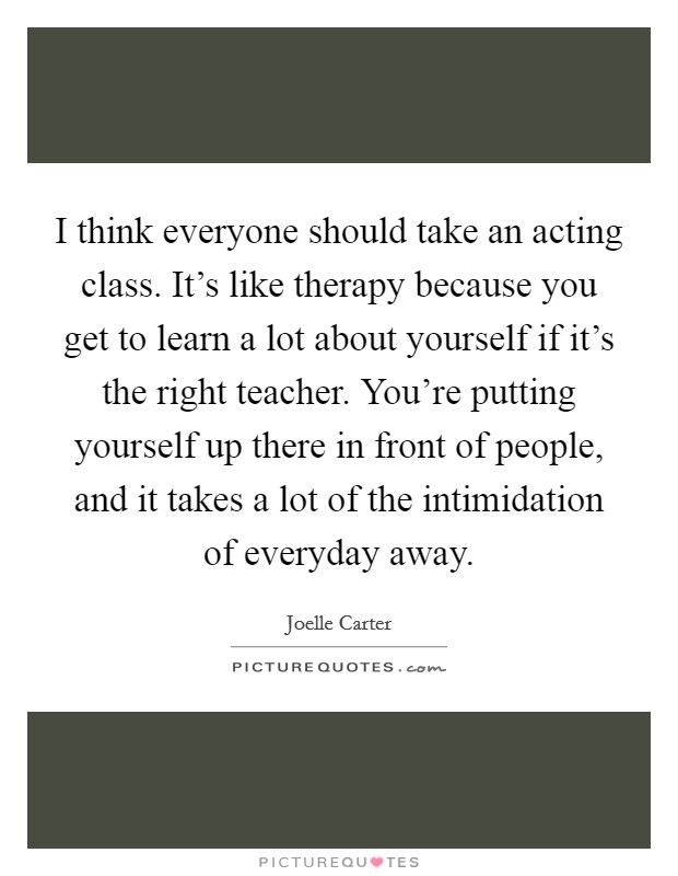 I think everyone should take an acting class. It's like therapy because you get to learn a lot about yourself if it's the right teacher. You're putting yourself up there in front of people, and it takes a lot of the intimidation of everyday away Picture Quote #1