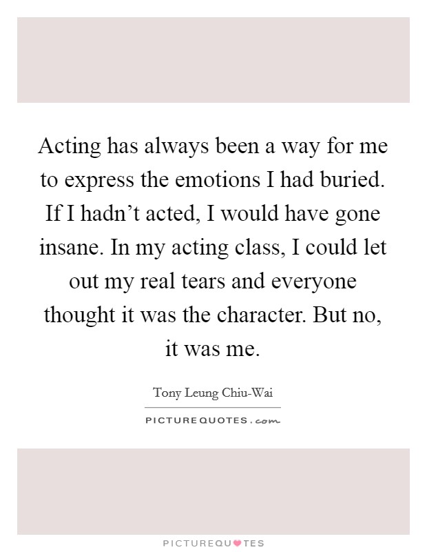 Acting has always been a way for me to express the emotions I had buried. If I hadn't acted, I would have gone insane. In my acting class, I could let out my real tears and everyone thought it was the character. But no, it was me Picture Quote #1
