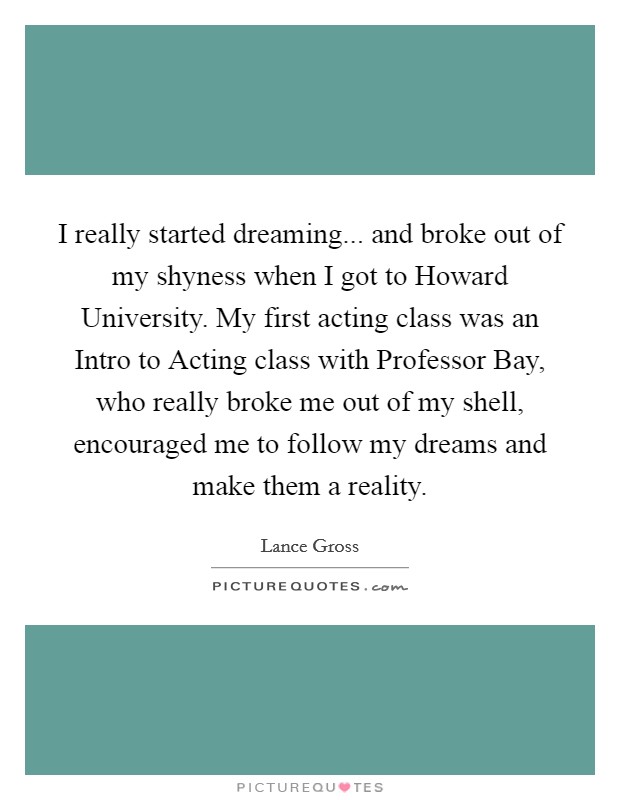 I really started dreaming... and broke out of my shyness when I got to Howard University. My first acting class was an Intro to Acting class with Professor Bay, who really broke me out of my shell, encouraged me to follow my dreams and make them a reality Picture Quote #1