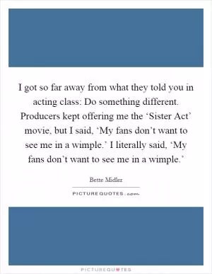 I got so far away from what they told you in acting class: Do something different. Producers kept offering me the ‘Sister Act’ movie, but I said, ‘My fans don’t want to see me in a wimple.’ I literally said, ‘My fans don’t want to see me in a wimple.’ Picture Quote #1