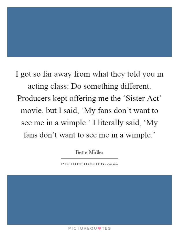 I got so far away from what they told you in acting class: Do something different. Producers kept offering me the ‘Sister Act' movie, but I said, ‘My fans don't want to see me in a wimple.' I literally said, ‘My fans don't want to see me in a wimple.' Picture Quote #1