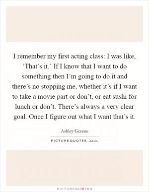 I remember my first acting class: I was like, ‘That’s it.’ If I know that I want to do something then I’m going to do it and there’s no stopping me, whether it’s if I want to take a movie part or don’t, or eat sushi for lunch or don’t. There’s always a very clear goal. Once I figure out what I want that’s it Picture Quote #1