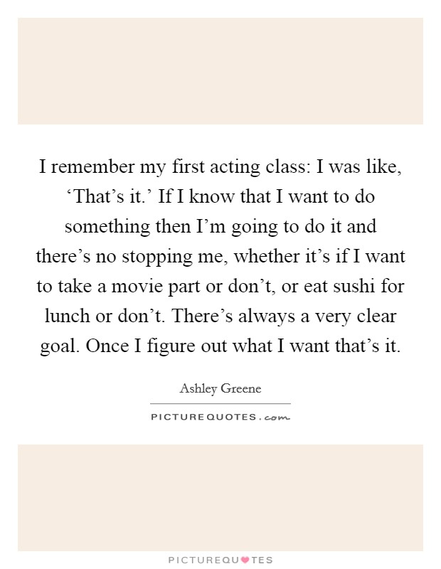 I remember my first acting class: I was like, ‘That's it.' If I know that I want to do something then I'm going to do it and there's no stopping me, whether it's if I want to take a movie part or don't, or eat sushi for lunch or don't. There's always a very clear goal. Once I figure out what I want that's it Picture Quote #1