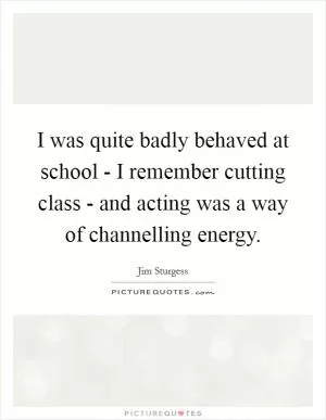 I was quite badly behaved at school - I remember cutting class - and acting was a way of channelling energy Picture Quote #1