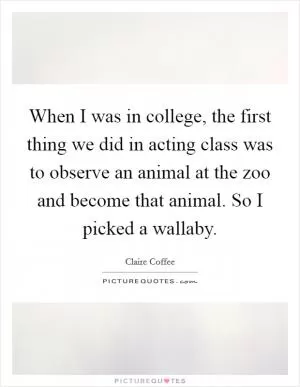 When I was in college, the first thing we did in acting class was to observe an animal at the zoo and become that animal. So I picked a wallaby Picture Quote #1