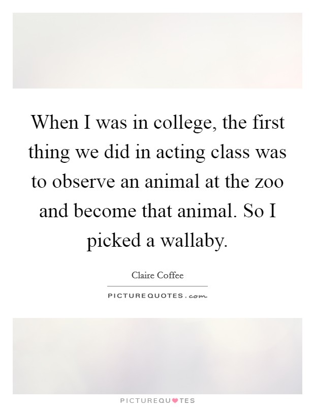 When I was in college, the first thing we did in acting class was to observe an animal at the zoo and become that animal. So I picked a wallaby Picture Quote #1
