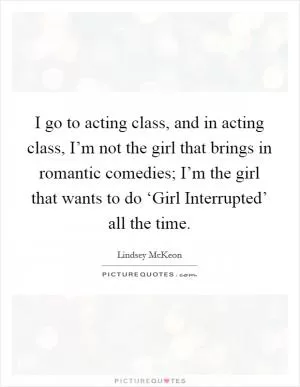 I go to acting class, and in acting class, I’m not the girl that brings in romantic comedies; I’m the girl that wants to do ‘Girl Interrupted’ all the time Picture Quote #1