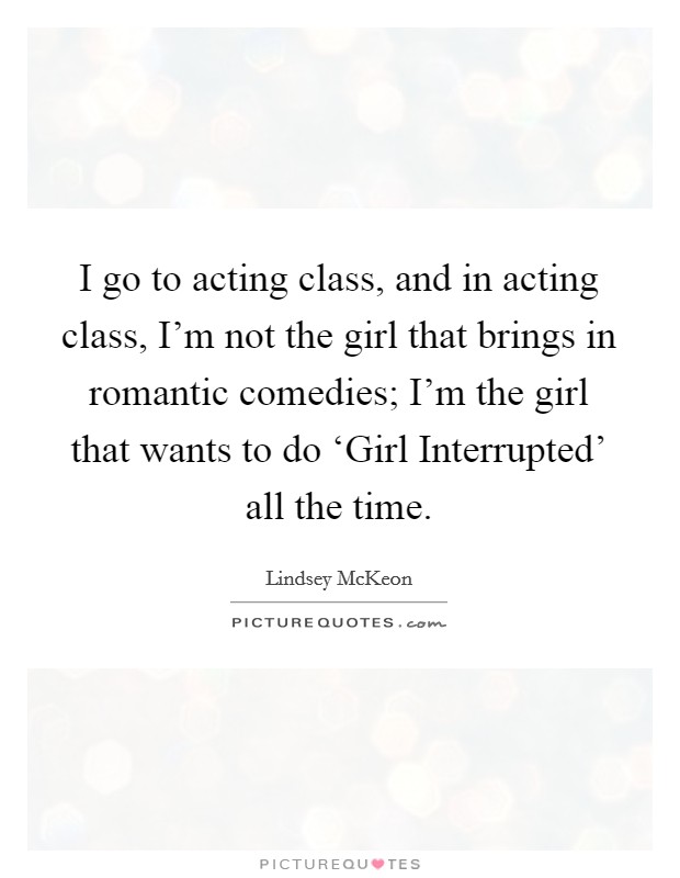 I go to acting class, and in acting class, I'm not the girl that brings in romantic comedies; I'm the girl that wants to do ‘Girl Interrupted' all the time Picture Quote #1