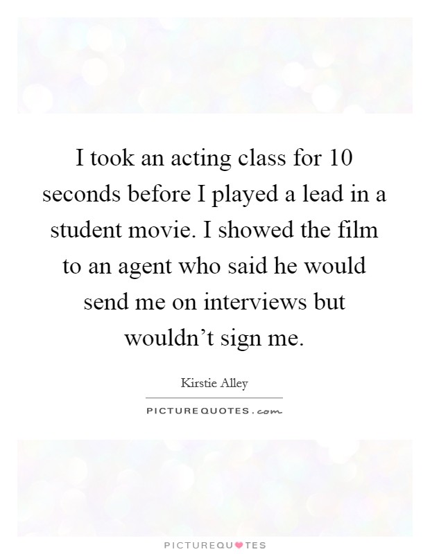 I took an acting class for 10 seconds before I played a lead in a student movie. I showed the film to an agent who said he would send me on interviews but wouldn't sign me Picture Quote #1