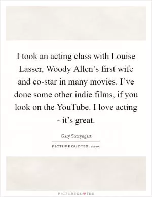 I took an acting class with Louise Lasser, Woody Allen’s first wife and co-star in many movies. I’ve done some other indie films, if you look on the YouTube. I love acting - it’s great Picture Quote #1
