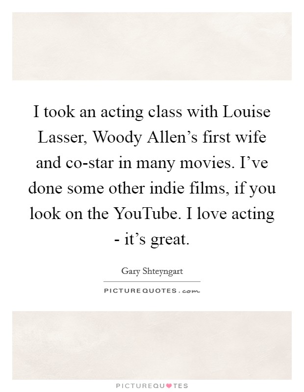 I took an acting class with Louise Lasser, Woody Allen's first wife and co-star in many movies. I've done some other indie films, if you look on the YouTube. I love acting - it's great Picture Quote #1