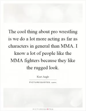 The cool thing about pro wrestling is we do a lot more acting as far as characters in general than MMA. I know a lot of people like the MMA fighters because they like the rugged look Picture Quote #1