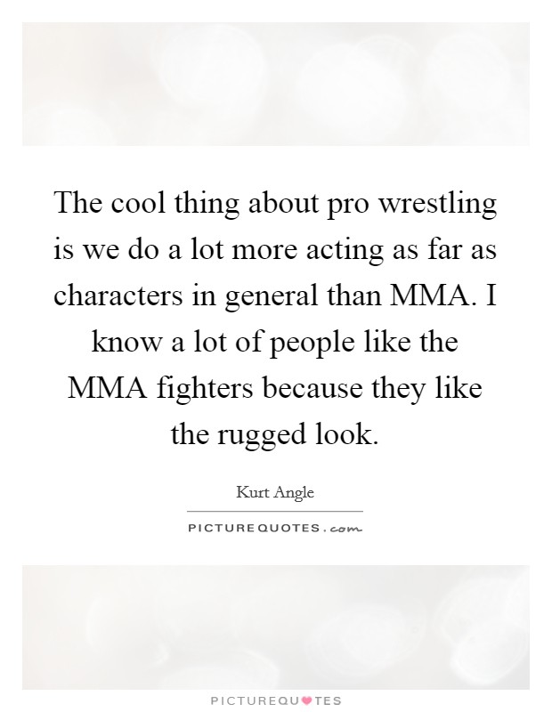 The cool thing about pro wrestling is we do a lot more acting as far as characters in general than MMA. I know a lot of people like the MMA fighters because they like the rugged look Picture Quote #1