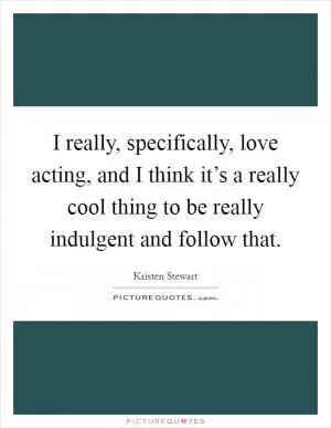 I really, specifically, love acting, and I think it’s a really cool thing to be really indulgent and follow that Picture Quote #1
