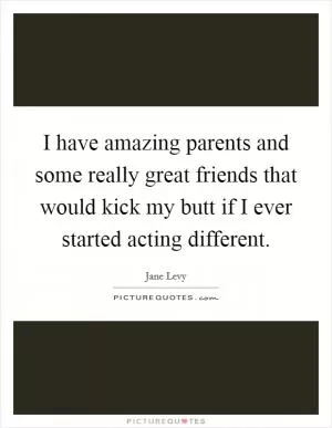 I have amazing parents and some really great friends that would kick my butt if I ever started acting different Picture Quote #1