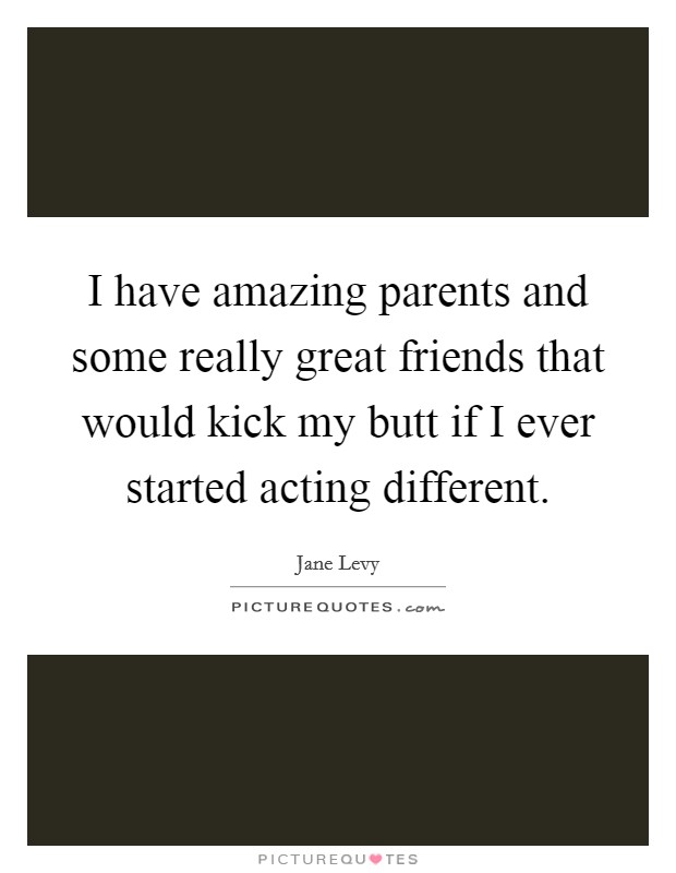 I have amazing parents and some really great friends that would kick my butt if I ever started acting different Picture Quote #1