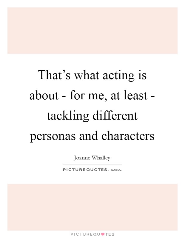 That's what acting is about - for me, at least - tackling different personas and characters Picture Quote #1