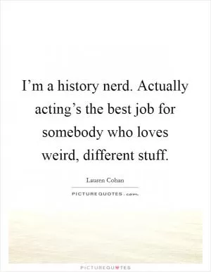 I’m a history nerd. Actually acting’s the best job for somebody who loves weird, different stuff Picture Quote #1