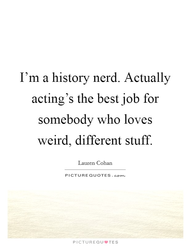 I'm a history nerd. Actually acting's the best job for somebody who loves weird, different stuff Picture Quote #1