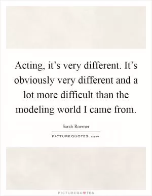 Acting, it’s very different. It’s obviously very different and a lot more difficult than the modeling world I came from Picture Quote #1
