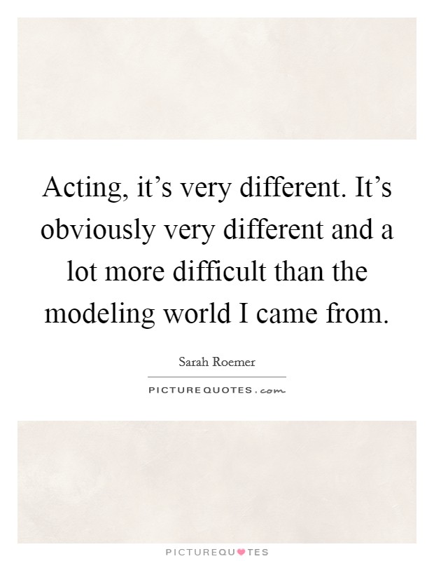 Acting, it's very different. It's obviously very different and a lot more difficult than the modeling world I came from Picture Quote #1