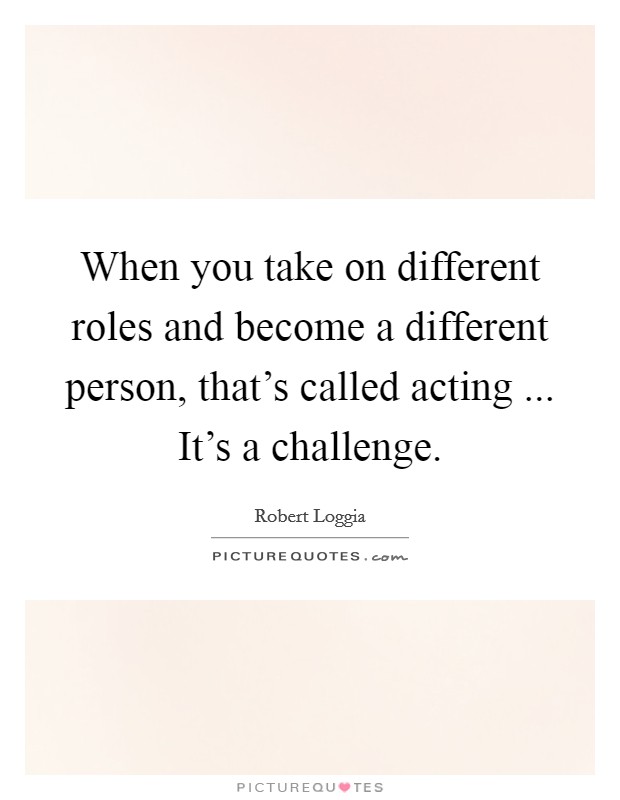 When you take on different roles and become a different person, that's called acting ... It's a challenge Picture Quote #1