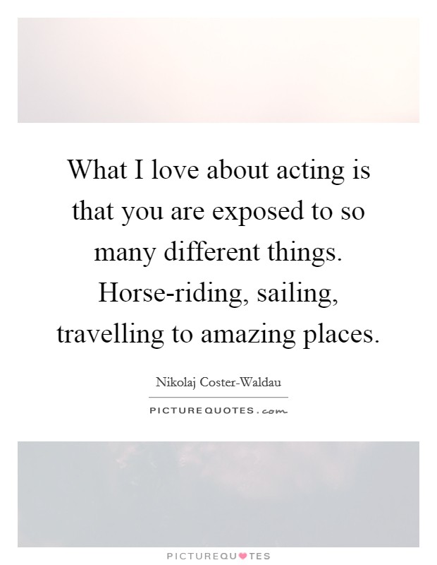 What I love about acting is that you are exposed to so many different things. Horse-riding, sailing, travelling to amazing places Picture Quote #1