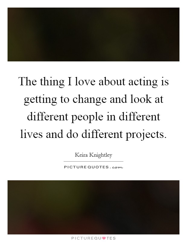 The thing I love about acting is getting to change and look at different people in different lives and do different projects Picture Quote #1