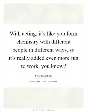 With acting, it’s like you form chemistry with different people in different ways, so it’s really added even more fun to work, you know? Picture Quote #1