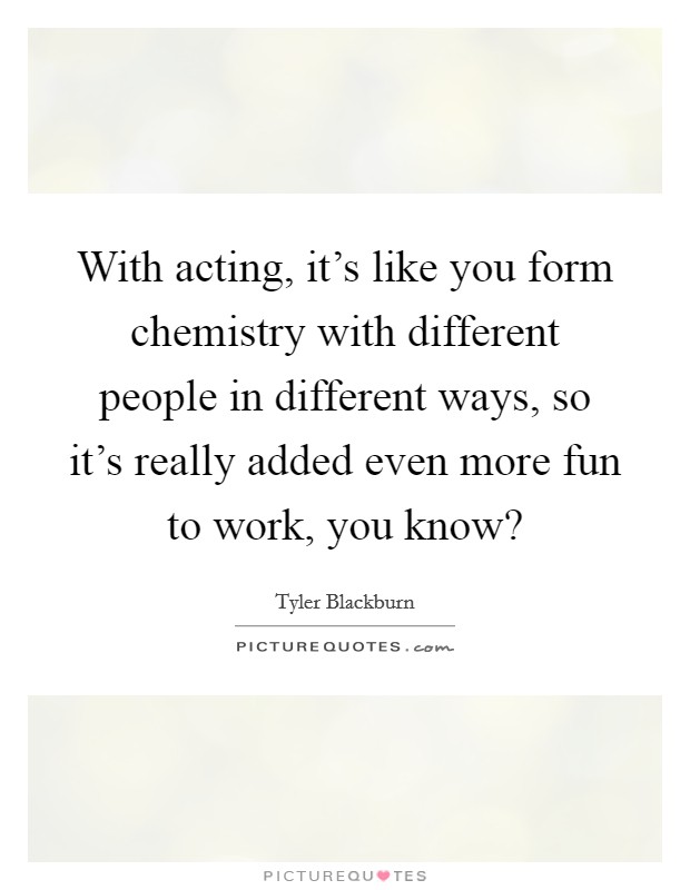 With acting, it's like you form chemistry with different people in different ways, so it's really added even more fun to work, you know? Picture Quote #1