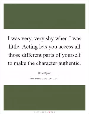 I was very, very shy when I was little. Acting lets you access all those different parts of yourself to make the character authentic Picture Quote #1