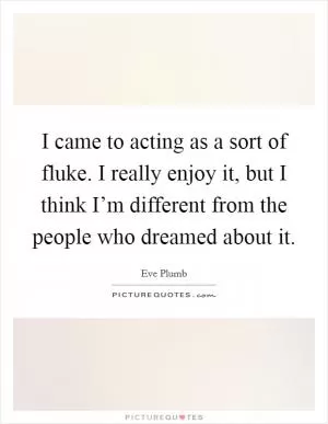 I came to acting as a sort of fluke. I really enjoy it, but I think I’m different from the people who dreamed about it Picture Quote #1