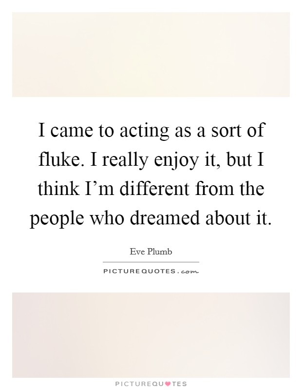 I came to acting as a sort of fluke. I really enjoy it, but I think I'm different from the people who dreamed about it Picture Quote #1