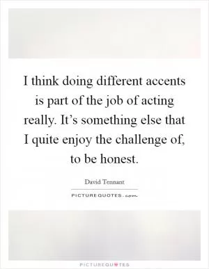 I think doing different accents is part of the job of acting really. It’s something else that I quite enjoy the challenge of, to be honest Picture Quote #1