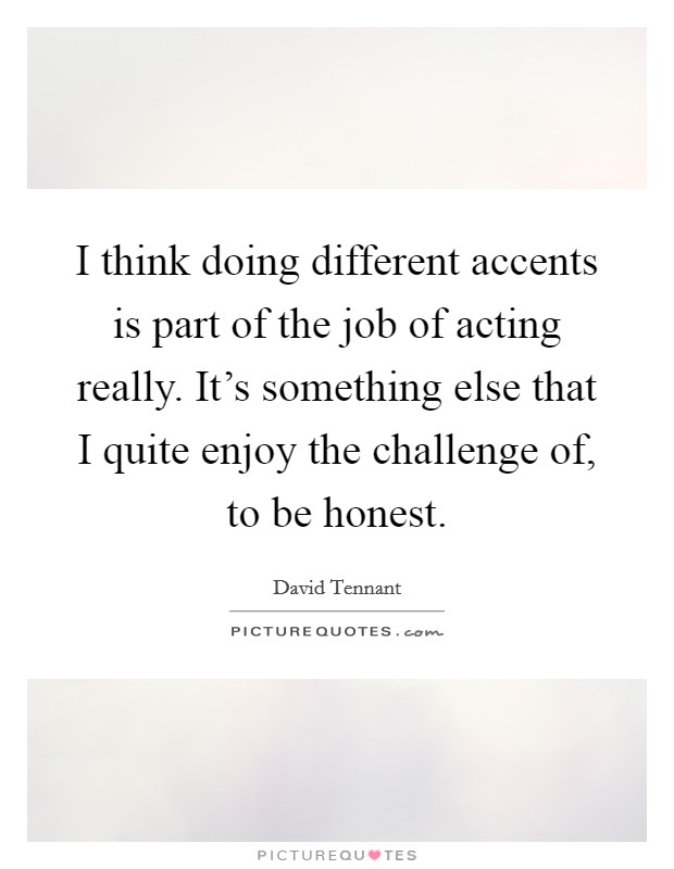 I think doing different accents is part of the job of acting really. It's something else that I quite enjoy the challenge of, to be honest Picture Quote #1