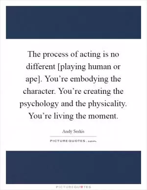 The process of acting is no different [playing human or ape]. You’re embodying the character. You’re creating the psychology and the physicality. You’re living the moment Picture Quote #1