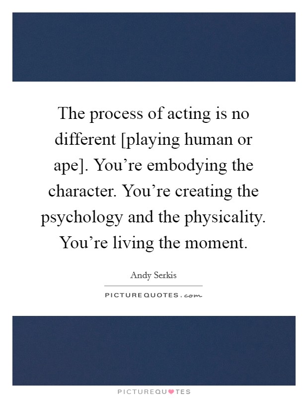 The process of acting is no different [playing human or ape]. You're embodying the character. You're creating the psychology and the physicality. You're living the moment Picture Quote #1