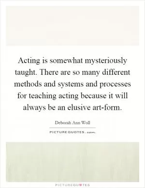Acting is somewhat mysteriously taught. There are so many different methods and systems and processes for teaching acting because it will always be an elusive art-form Picture Quote #1
