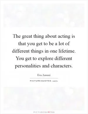 The great thing about acting is that you get to be a lot of different things in one lifetime. You get to explore different personalities and characters Picture Quote #1