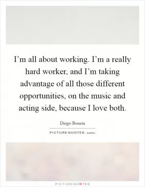 I’m all about working. I’m a really hard worker, and I’m taking advantage of all those different opportunities, on the music and acting side, because I love both Picture Quote #1